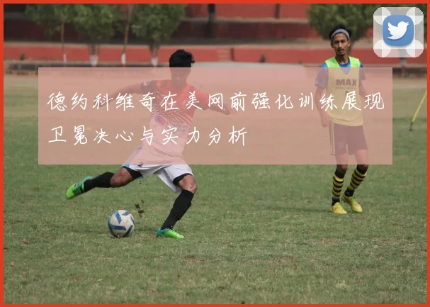 德约科维奇在美网前强化训练展现卫冕决心与实力分析